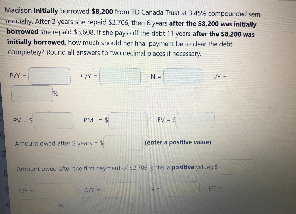 Madison initially borrowed $8,200 from TD Canada Trust at 3.45% compounded semi-
annually. After 2 years she repaid $2,706, then 6 years after the $8,200 was initially
borrowed she repaid $3,608. If she pays off the debt 11 years after the $8,200 was
initially borrowed, how much should her final payment be to clear the debt
completely? Round all answers to two decimal places if necessary.
P/Y =
C/Y =
N =
I/Y =
%3D
PV = $
PMT = $
FV = $
Amount owed after 2 years = $
(enter a positive value)
Amount owed after the first payment of $2,706 (enter a positive value): $
* P/Y =
C/Y =
I/Y =
