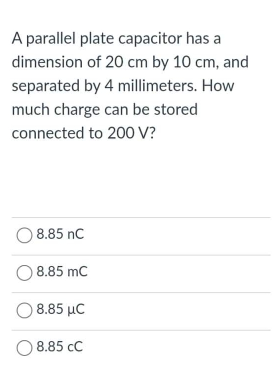 A parallel plate capacitor has a
dimension of 20 cm by 10 cm, and
separated by 4 millimeters. How
much charge can be stored
connected to 200 V?
8.85 nC
8.85 mC
8.85 µC
O 8.85 cC
