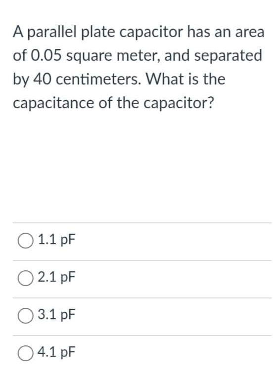 A parallel plate capacitor has an area
of 0.05 square meter, and separated
by 40 centimeters. What is the
capacitance of the capacitor?
O 1.1 pF
O 2.1 pF
O 3.1 pF
O 4.1 pF

