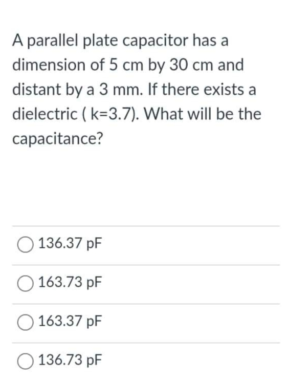 A parallel plate capacitor has a
dimension of 5 cm by 30 cm and
distant by a 3 mm. If there exists a
dielectric ( k=3.7). What will be the
capacitance?
O 136.37 pF
163.73 pF
O 163.37 pF
O 136.73 pF
