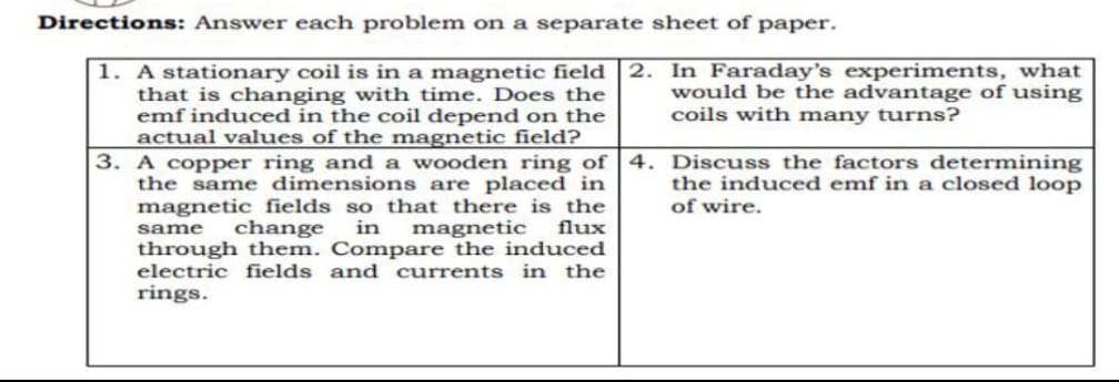 Directions: Answer each problem on a separate sheet of paper.
1. A stationary coil is in a magnetic field 2.
that is changing with time. Does the
emf induced in the coil depend on the
actual values of the magnetic field?
3. A copper ring and a wooden ring of
the same dimensions are placed in
magnetic fields so that there is the
same change in magnetic flux
through them. Compare the induced
electric fields and currents in the
rings.
In Faraday's experiments, what
would be the advantage of using
coils with many turns?
4. Discuss the factors determining
the induced emf in a closed loop
of wire.