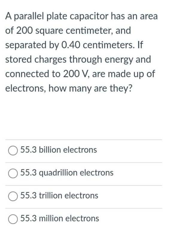 A parallel plate capacitor has an area
of 200 square centimeter, and
separated by 0.40 centimeters. If
stored charges through energy and
connected to 200 V, are made up of
electrons, how many are they?
55.3 billion electrons
55.3 quadrillion electrons
55.3 trillion electrons
O 55.3 million electrons
