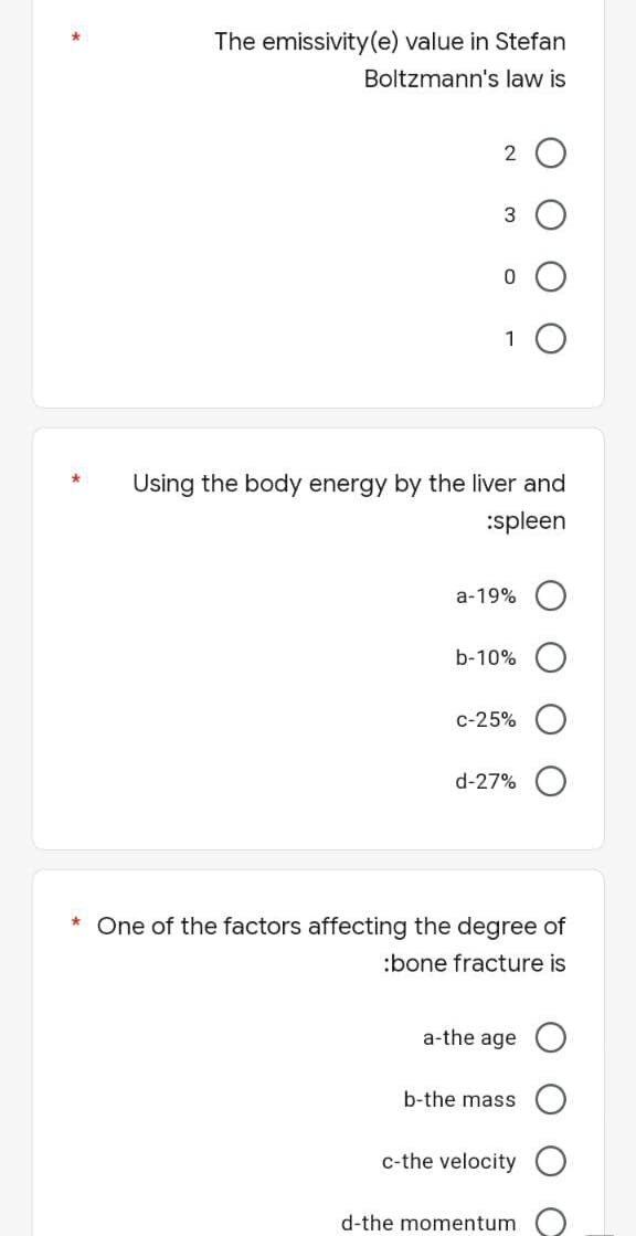 The emissivity (e) value in Stefan
Boltzmann's law is
3
0
1 O
Using the body energy by the liver and
:spleen
a-19%
b-10%
c-25%
d-27%
* One of the factors affecting the degree of
:bone fracture is
a-the age
b-the mass
c-the velocity
d-the momentum
*
