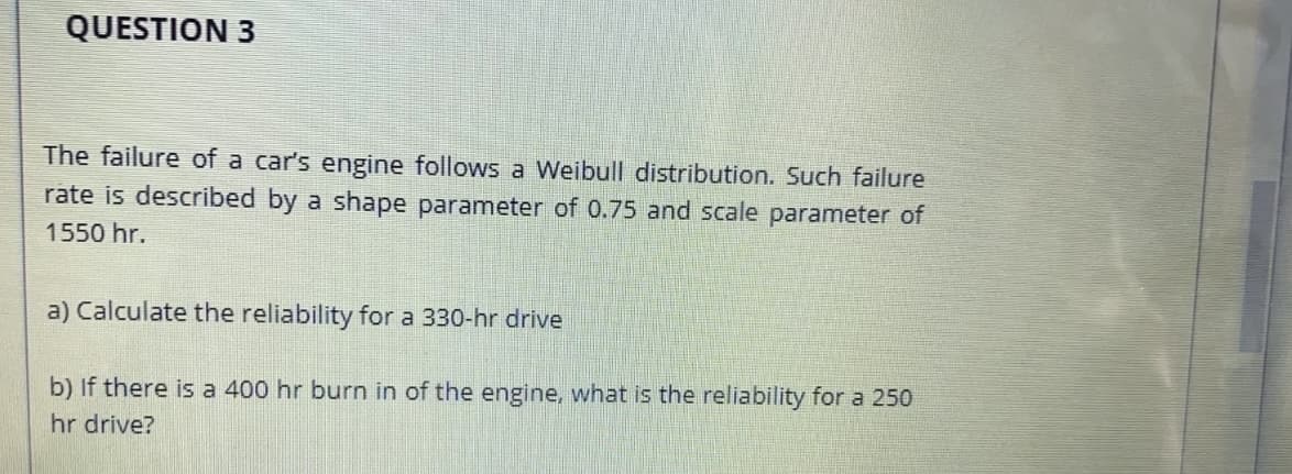 QUESTION 3
The failure of a car's engine follows a Weibull distribution. Such failure
rate is described by a shape parameter of 0.75 and scale parameter of
1550 hr.
a) Calculate the reliability for a 330-hr drive
b) If there is a 400 hr burn in of the engine, what is the reliability for a 250
hr drive?