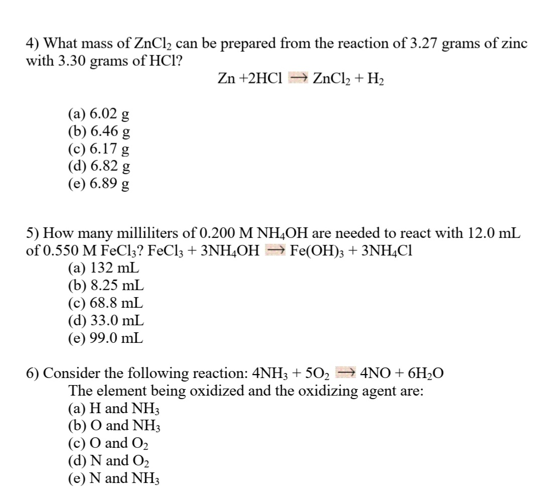 4) What mass of ZnCl2 can be prepared from the reaction of3.27 grams of zinc
with 3.30 grams of HCl?
Zn +2HC1
ZnCl2 + H2
(a) 6.02 g
(b) 6.46 g
(c) 6.17 g
(d) 6.82 g
(e) 6.89 g
5) How many milliliters of 0.200 M NH,OH are needed to react with 12.0 mL
of 0.550 M FEC13? FeCl3 + 3NH4OH
→ Fe(OH); + 3NH4C1
(a) 132 mL
(b) 8.25 mL
(c) 68.8 mL
(d) 33.0 mL
(e) 99.0 mL
6) Consider the following reaction: 4NH3 + 502 → 4NO+ 6H,O
The element being oxidized and the oxidizing agent are:
(a) H and NH3
(b) O and NH3
(c) O and O2
(d) N and O2
(e) N and NH3
