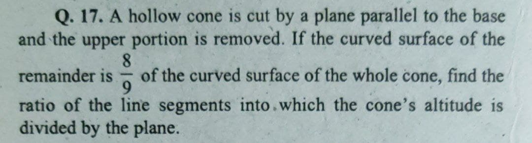 Q. 17. A hollow cone is cut by a plane parallel to the base
and the upper portion is removed. If the curved surface of the
8.
of the curved surface of the whole cone, find the
remainder is
ratio of the line segments into.which the cone's altitude is
divided by the plane.
