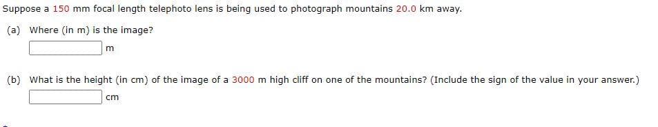 Suppose a 150 mm focal length telephoto lens is being used to photograph mountains 20.0 km away.
(a) Where (in m) is the image?
(b) What is the height (in cm) of the image of a 3000 m high cliff on one of the mountains? (Include the sign of the value in your answer.)
cm
