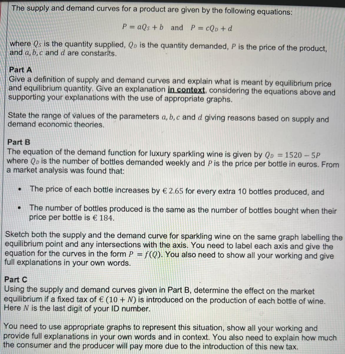 The supply and demand curves for a product are given by the following equations:
P = aQs + b and P =
cQD + d
where Qs is the quantity supplied, Qp is the quantity demanded, P is the price of the product,
and a, b, c and d are constarts.
Part A
Give a definition of supply and demand curves and explain what is meant by equilibrium price
and equilibrium quantity. Give an explanation in context, considering the equations above and
supporting your explanations with the use of appropriate graphs.
State the range of values of the parameters a, b, c and d giving reasons based on supply and
demand economic theories.
Part B
The equation of the demand function for luxury sparkling wine is given by QD = 1520 – 5P
where QD is the number of bottles demanded weekly and P is the price per bottle in euros. From
a market analysis was found that:
The price of each bottle increases by € 2.65 for every extra 10 bottles produced, and
The number of bottles produced is the same as the number of bottles bought when their
price per bottle is € 184.
Sketch both the supply and the demand curve for sparkling wine on the same graph labelling the
equilibrium point and any intersections with the axis. You need to label each axis and give the
equation for the curves in the form P = f(Q). You also need to show all your working and give
full explanations in your own words.
Part C
Using the supply and demand curves given in Part B, determine the effect on the market
equilibrium if a fixed tax of € (10 + N) is introduced on the production of each bottle of wine.
Here N is the last digit of your ID number.
You need to use appropriate graphs to represent this situation, show all your working and
provide full explanations in your own words and in context. You also need to explain how much
the consumer and the producer will pay more due to the introduction of this new tax.
