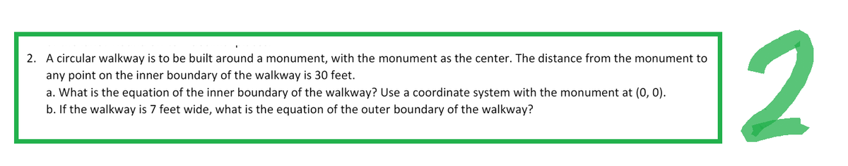 2. A circular walkway is to be built around a monument, with the monument as the center. The distance from the monument to
any point on the inner boundary of the walkway is 30 feet.
a. What is the equation of the inner boundary of the walkway? Use a coordinate system with the monument at (0, 0).
b. If the walkway is 7 feet wide, what is the equation of the outer boundary of the walkway?
2