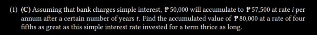 (1) (C) Assuming that bank charges simple interest, P 50,000 will accumulate to P 57,500 at rate i per
annum after a certain number of years t. Find the accumulated value of P 80,000 at a rate of four
fifths as great as this simple interest rate invested for a term thrice as long.