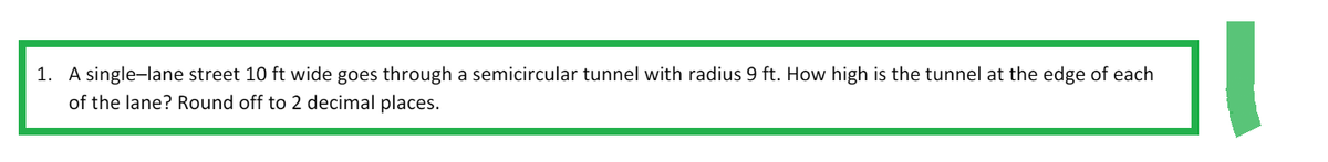 1. A single-lane street 10 ft wide goes through a semicircular tunnel with radius 9 ft. How high is the tunnel at the edge of each
of the lane? Round off to 2 decimal places.