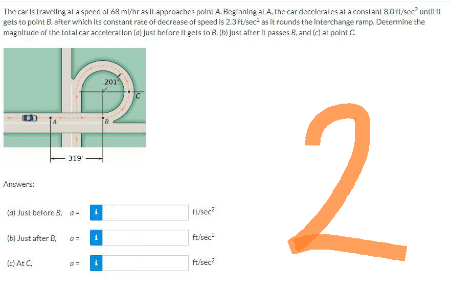 The car is traveling at a speed of 68 mi/hr as it approaches point A. Beginning at A, the car decelerates at a constant 8.0 ft/sec² until it
gets to point B, after which its constant rate of decrease of speed is 2.3 ft/sec² as it rounds the interchange ramp. Determine the
magnitude of the total car acceleration (a) just before it gets to B. (b) just after it passes B, and (c) at point C.
Answers:
(a) Just before B, a =
(b) Just after B,
319'
(c) At C.
a =
Pik
M.
a = i
201¹
CO
B
C
ft/sec²
ft/sec²
ft/sec²
2