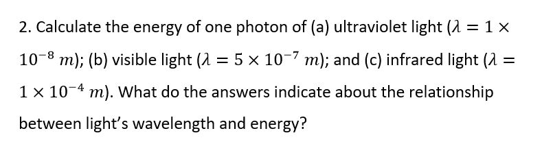 2. Calculate the energy of one photon of (a) ultraviolet light (λ = 1x
10-8 m); (b) visible light (λ = 5 × 10−7 m); and (c) infrared light (λ =
1 x 10-4 m). What do the answers indicate about the relationship
between light's wavelength and energy?