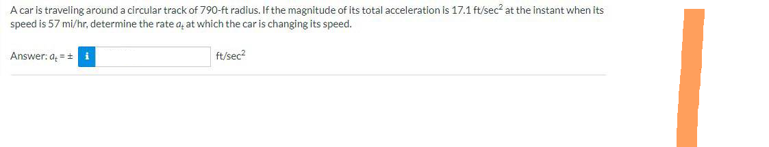 A car is traveling around a circular track of 790-ft radius. If the magnitude of its total acceleration is 17.1 ft/sec² at the instant when its
speed is 57 mi/hr, determine the rate a, at which the car is changing its speed.
Answer: ai
ft/sec²