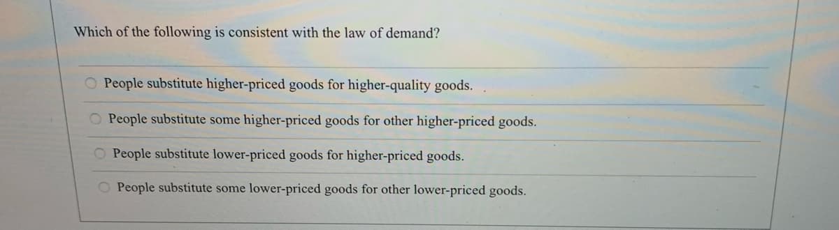 Which of the following is consistent with the law of demand?
O People substitute higher-priced goods for higher-quality goods.
O People substitute some higher-priced goods for other higher-priced goods.
O People substitute lower-priced goods for higher-priced goods.
O People substitute some lower-priced goods for other lower-priced goods.
