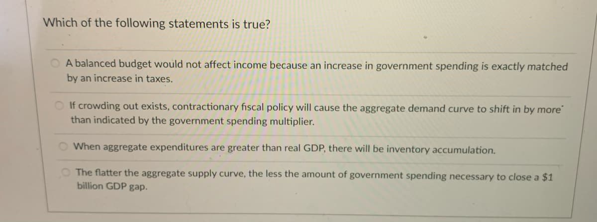 Which of the following statements is true?
O A balanced budget would not affect income because an increase in government spending is exactly matched
by an increase in taxes.
OIf crowding out exists, contractionary fiscal policy will cause the aggregate demand curve to shift in by more"
than indicated by the government spending multiplier.
O When aggregate expenditures are greater than real GDP, there will be inventory accumulation.
O The flatter the aggregate supply curve, the less the amount of government spending necessary to close a $1
billion GDP gap.
