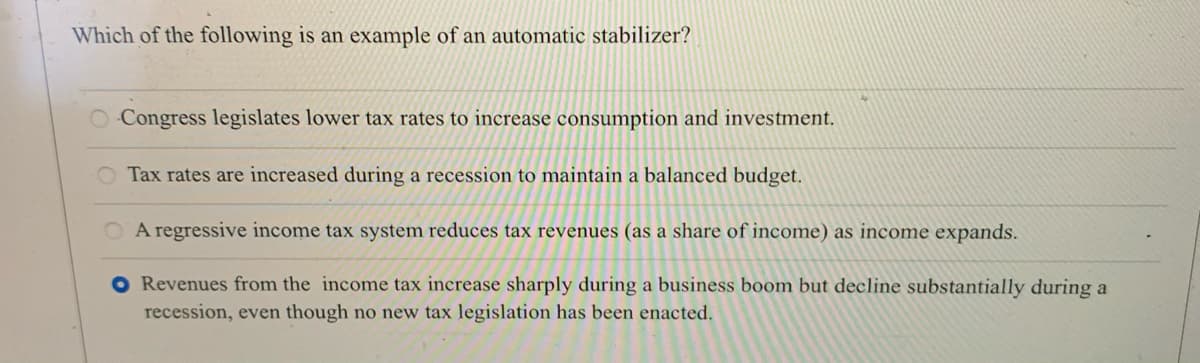 Which of the following is an example of an automatic stabilizer?
O Congress legislates lower tax rates to increase consumption and investment.
O Tax rates are increased during a recession to maintain a balanced budget.
O A regressive income tax system reduces tax revenues (as a share of income) as income expands.
O Revenues from the income tax increase sharply during a business boom but decline substantially during a
recession, even though no new tax legislation has been enacted.
