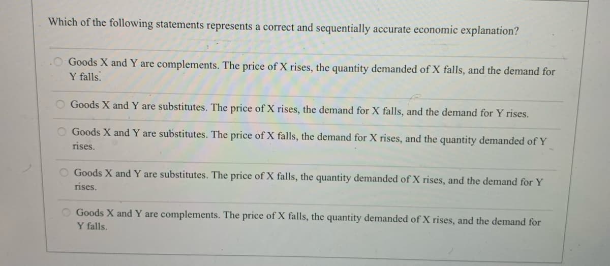 Which of the following statements represents a correct and sequentially accurate economic explanation?
Goods X and Y are complements. The price of X rises, the quantity demanded of X falls, and the demand for
Y falls.
O Goods X and Y are substitutes. The price of X rises, the demand for X falls, and the demand for Y rises.
O Goods X and Y are substitutes. The price of X falls, the demand for X rises, and the quantity demanded of Y
rises.
O Goods X and Y are substitutes. The price of X falls, the quantity demanded of X rises, and the demand for Y
rises.
Goods X and Y are complements. The price of X falls, the quantity demanded of X rises, and the demand for
Y falls.
