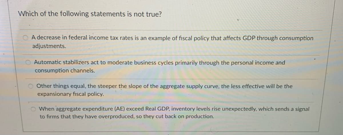 Which of the following statements is not true?
A decrease in federal income tax rates is an example of fiscal policy that affects GDP through consumption
adjustments.
O Automatic stabilizers act to moderate business cycles primarily through the personal income and
consumption channels.
O Other things equal, the steeper the slope of the aggregate supply curve, the less effective will be the
expansionary fiscal policy.
When aggregate expenditure (AE) exceed Real GDP, inventory levels rise unexpectedly, which sends a signal
to firms that they have overproduced, so they cut back on production.
