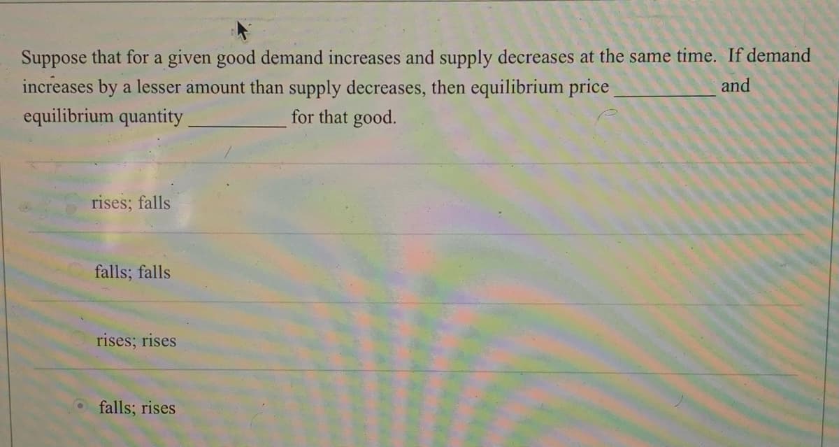 Suppose that for a given good demand increases and supply decreases at the same time. If demand
increases by a lesser amount than supply decreases, then equilibrium price
equilibrium quantity
and
for that good.
rises; falls
falls; falls
rises; rises
O falls; rises
