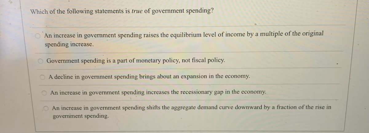 Which of the following statements is true of government spending?
O An increase in government spending raises the equilibrium level of income by a multiple of the original
spending increase.
O Government spending is a part of monetary policy, not fiscal policy.
O A decline in government spending brings about an expansion in the economy.
O An increase in government spending increases the recessionary gap in the economy.
An increase in government spending shifts the aggregate demand curve downward by a fraction of the rise in
governiment spending.
