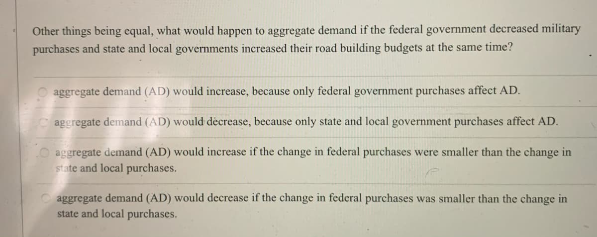 Other things being equal, what would happen to aggregate demand if the federal government decreased military
purchases and state and local governments increased their road building budgets at the same time?
O aggregate demand (AD) would increase, because only federal government purchases affect AD.
aggregate demand (AD) would decrease, because only state and local government purchases affect AD.
aggregate demand (AD) would increase if the change in federal purchases were smaller than the change in
state and local purchases.
O aggregate demand (AD) would decrease if the change in federal purchases was smaller than the change in
state and local purchases.
