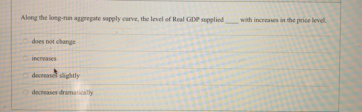 Along the long-run aggregate supply curve, the level of Real GDP supplied
with increases in the price level.
O does not change
O increases
O decreases slightly
O decreases dramatically
