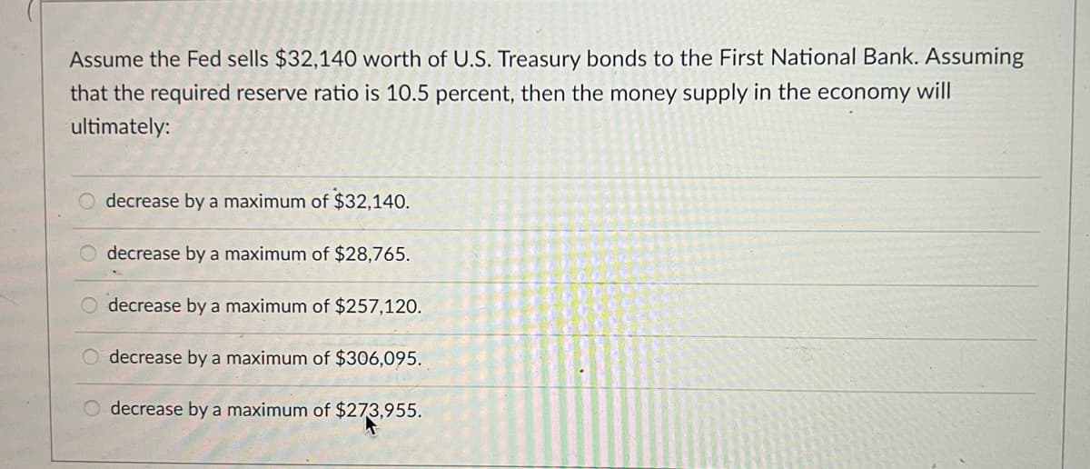 Assume the Fed sells $32,140 worth of U.S. Treasury bonds to the First National Bank. Assuming
that the required reserve ratio is 10.5 percent, then the money supply in the economy will
ultimately:
decrease by a maximum of $32,140.
decrease by a maximum of $28,765.
decrease by a maximum of $257,120.
decrease by a maximum of $306,095.
decrease by a maximum of $273,955.
