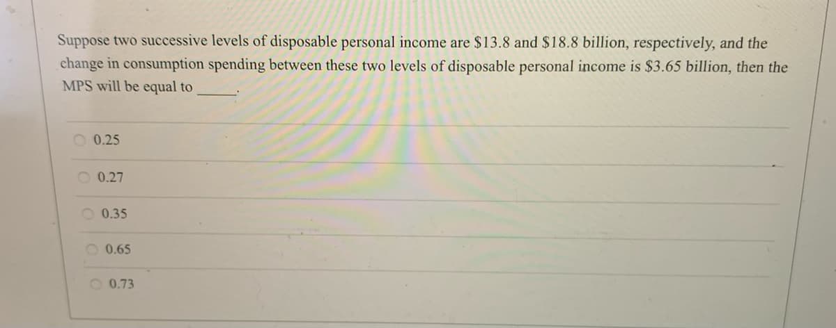 Suppose two successive levels of disposable personal income are $13.8 and $18.8 billion, respectively, and the
change in consumption spending between these two levels of disposable personal income is $3.65 billion, then the
MPS will be equal to
O 0.25
O 0.27
O 0.35
O 0.65
O 0.73
