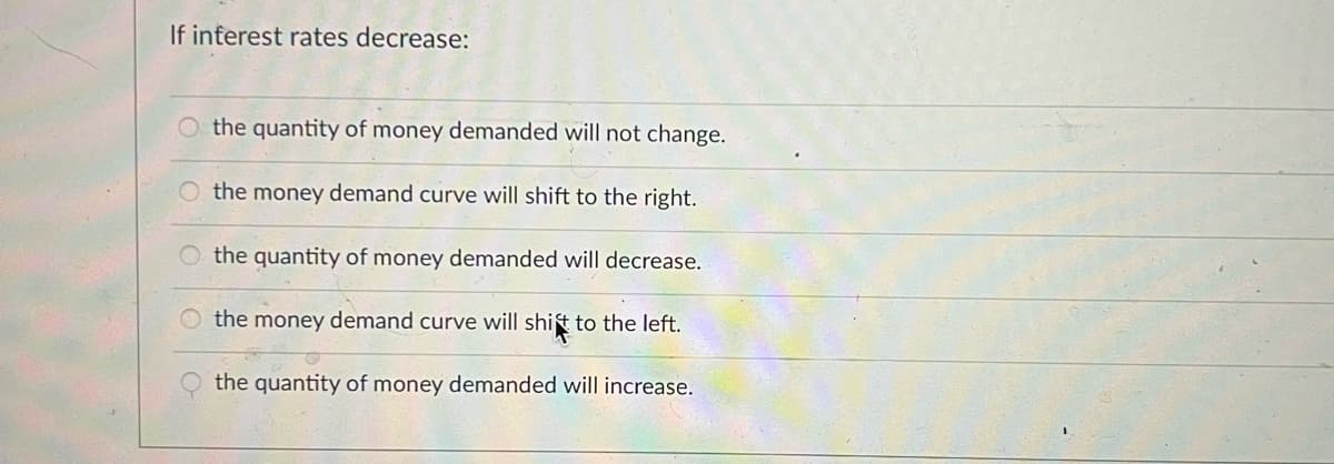 If interest rates decrease:
O the quantity of money demanded will not change.
O the money demand curve will shift to the right.
the quantity of money demanded will decrease.
O the money demand curve will shit to the left.
the quantity of money demanded will increase.
