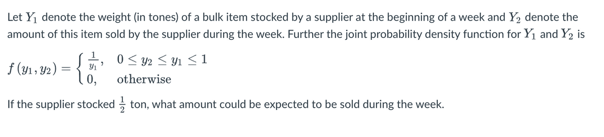 Let Y denote the weight (in tones) of a bulk item stocked by a supplier at the beginning of a week and Y2 denote the
amount of this item sold by the supplier during the week. Further the joint probability density function for Y1 and Y2 is
0 < y2 < Y1 < 1
f (y1, Y2) = { n
0,
otherwise
If the supplier stocked - ton, what amount could be expected to be sold during the week.
