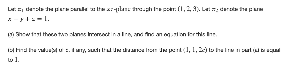 Let T1 denote the plane parallel to the xz-plane through the point (1, 2, 3). Let T2 denote the plane
x - y + z = 1.
(a) Show that these two planes intersect in a line, and find an equation for this line.
(b) Find the value(s) of c, if any, such that the distance from the point (1, 1, 2c) to the line in part (a) is equal
to 1.
