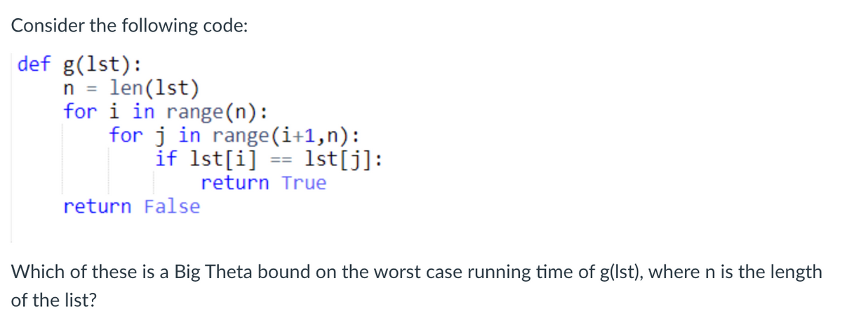 Consider the following code:
def g(1st):
n = len(1st)
for i in range(n):
for j in range(i+1,n):
if 1st[i] == 1st[j]:
return True
return False
Which of these is a Big Theta bound on the worst case running time of g(lst), where n is the length
of the list?
