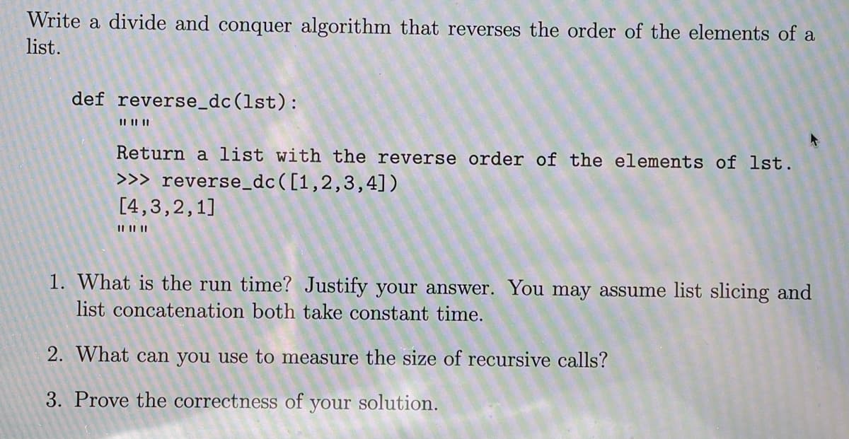 Write a divide and conquer algorithm that reverses the order of the elements of a
list.
def reverse_dc(lst):
II II||
Return a list with the reverse order of the elements of lst.
>>> reverse_dc([1,2,3,4])
[4,3,2,1]
II I| ||
1. What is the run time? Justify your answer. You may assume list slicing and
list concatenation both take constant time.
2. What can you use to measure the size of recursive calls?
3. Prove the correctness of your solution.
