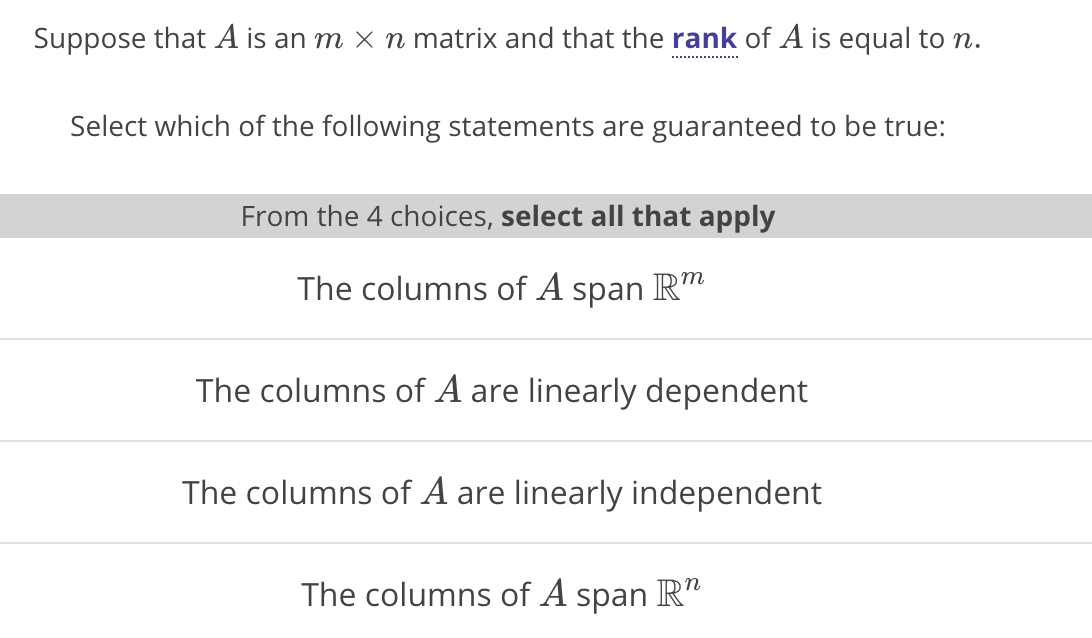 Suppose that A is an m x n matrix and that the rank of A is equal to n.
Select which of the following statements are guaranteed to be true:
From the 4 choices, select all that apply
The columns of A span IR"
The columns of A are linearly dependent
The columns of A are linearly independent
The columns of A span R"
