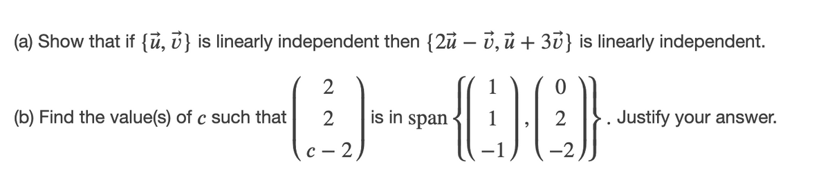 (a) Show that if {ủ, v} is linearly independent then {2ủ – ủ, ủ + 3v} is linearly independent.
2
(b) Find the value(s) of c such that
is in span
2
Justify your answer.
с — 2
