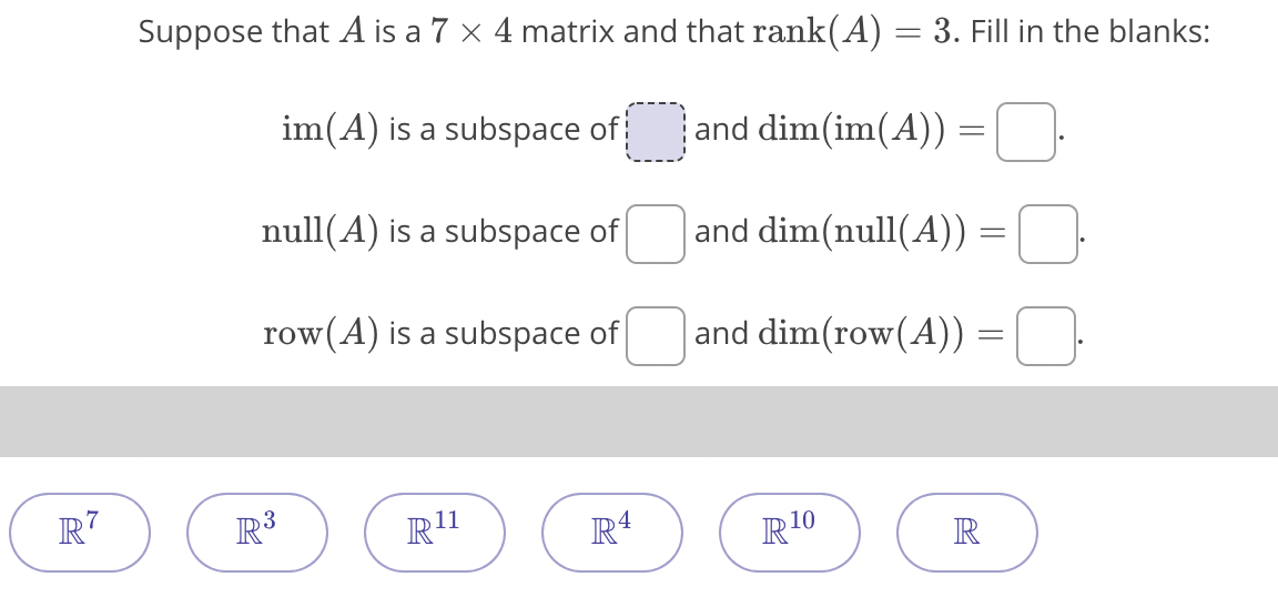 Suppose that A is a 7 x 4 matrix and that rank(A) = 3. Fill in the blanks:
im(A) is a subspace of
and dim(im(A)) =
null(A) is a subspace of
and dim(null(A)) =
row(A) is a subspace of
and dim(row(A)) =
R7
R³
R 10
R
