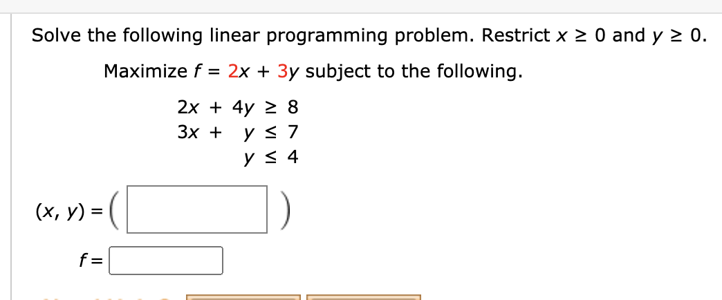 Solve the following linear programming problem. Restrict x > 0 and y 2 0.
Maximize f = 2x + 3y subject to the following.
2х + 4y 2 8
Зх +
y < 4
(x, y) =
f=
