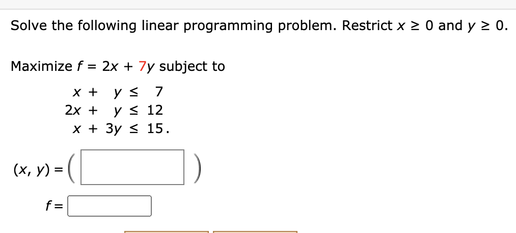 Solve the following linear programming problem. Restrict x 2 0 and y 2 0.
Maximize f = 2x + 7y subject to
х +
y <
7
2х +
y < 12
х+ Зу 15.
(х, у) %3D
f =
