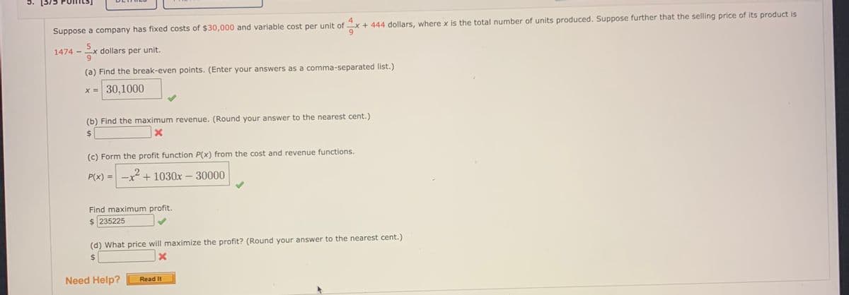 5.
4
Suppose a company has fixed costs of $30,000 and variable cost per unit of x + 444 dollars, where x is the total number of units produced. Suppose further that the selling price of its product is
9.
-x dollars per unit.
6.
1474
(a) Find the break-even points. (Enter your answers as a comma-separated list.)
x = 30,1000
(b) Find the maximum revenue. (Round your answer to the nearest cent.)
$
(c) Form the profit function P(x) from the cost and revenue functions.
P(x) =
-x + 1030x – 30000
Find maximum profit.
$ 235225
(d) What price will maximize the profit? (Round your answer to the nearest cent.)
2$
Need Help?
Read It
