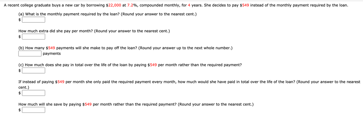 A recent college graduate buys a new car by borrowing $22,000 at 7.2%, compounded monthly, for 4 years. She decides to pay $549 instead of the monthly payment required by the loan.
(a) What is the monthly payment required by the loan? (Round your answer to the nearest cent.)
$
How much extra did she pay per month? (Round your answer to the nearest cent.)
$
(b) How many $549 payments will she make to pay off the loan? (Round your answer up to the next whole number.)
payments
(c) How much does she pay in total over the life of the loan by paying $549 per month rather than the required payment?
2$
If instead of paying $549 per month she only paid the required payment every month, how much would she have paid in total over the life of the loan? (Round your answer to the nearest
cent.)
$
How much will she save by paying $549 per month rather than the required payment? (Round your answer to the nearest cent.)
$
