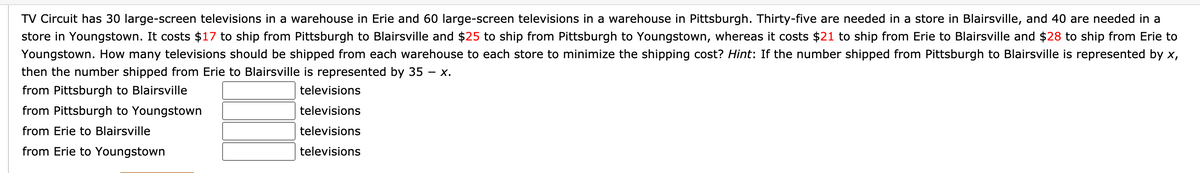 TV Circuit has 30 large-screen televisions in a warehouse in Erie and 60 large-screen televisions in a warehouse in Pittsburgh. Thirty-five are needed in a store in Blairsville, and 40 are needed in a
store in Youngstown. It costs $17 to ship from Pittsburgh to Blairsville and $25 to ship from Pittsburgh to Youngstown, whereas it costs $21 to ship from Erie to Blairsville and $28 to ship from Erie to
Youngstown. How many televisions should be shipped from each warehouse to each store to minimize the shipping cost? Hint: If the number shipped from Pittsburgh to Blairsville is represented by x,
then the number shipped from Erie to Blairsville is represented by 35 – x.
-
from Pittsburgh to Blairsville
televisions
from Pittsburgh to Youngstown
televisions
from Erie to Blairsville
televisions
from Erie to Youngstown
televisions
