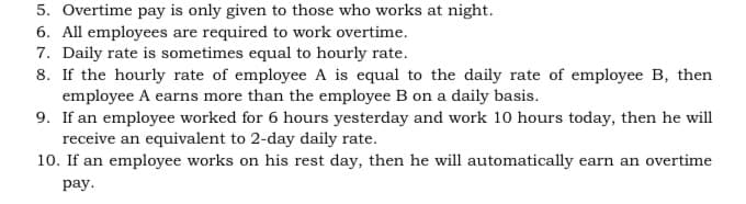 5. Overtime pay is only given to those who works at night.
6. All employees are required to work overtime.
7. Daily rate is sometimes equal to hourly rate.
8. If the hourly rate of employee A is equal to the daily rate of employee B, then
employee A earns more than the employee B on a daily basis.
9. If an employee worked for 6 hours yesterday and work 10 hours today, then he will
receive an equivalent to 2-day daily rate.
10. If an employee works on his rest day, then he will automatically earn an overtime
pay.
