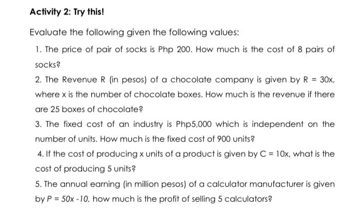 Activity 2: Try this!
Evaluate the following given the following values:
1. The price of pair of socks is Php 200. How much is the cost of 8 pairs of
socks?
2. The Revenue R (in pesos) of a chocolate company is given by R = 30x,
where x is the number of chocolate boxes. How much is the revenue if there
are 25 boxes of chocolate?
3. The fixed cost of an industry is Php5,000 which is independent on the
number of units. How much is the fixed cost of 900 units?
4. If the cost of producing x units of a product is given by C = 10x, what is the
cost of producing 5 units?
5. The annual earning (in million pesos) of a calculator manufacturer is given
by P = 50x -10, how much is the profit of selling 5 calculators?
