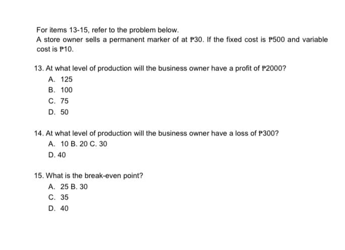 For items 13-15, refer to the problem below.
A store owner sells a permanent marker of at P30. If the fixed cost is P500 and variable
cost is P10.
13. At what level of production will the business owner have a profit of P2000?
А. 125
В. 100
С. 75
D. 50
14. At what level of production will the business owner have a loss of P300?
А. 10 В. 20 С. 30
D. 40
15. What is the break-even point?
А. 25 В. 30
C. 35
D. 40
