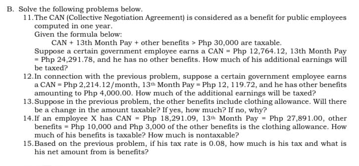 B. Solve the following problems below.
11.The CAN (Collective Negotiation Agreement) is considered as a benefit for public employees
computed in one year.
Given the formula below:
CAN + 13th Month Pay + other benefits > Php 30,000 are taxable.
Suppose a certain government employee earns a CAN = Php 12,764.12, 13th Month Pay
= Php 24,291.78, and he has no other benefits. How much of his additional earnings will
be taxed?
12. In connection with the previous problem, suppose a certain government employee earns
a CAN = Php 2,214.12/month, 13th Month Pay = Php 12, 119.72, and he has other benefits
amounting to Php 4,000.00. How much of the additional earnings will be taxed?
13. Suppose in the previous problem, the other benefits include clothing allowance. Will there
be a change in the amount taxable? If yes, how much? If no, why?
14. If an employee X has CAN = Php 18,291.09, 13th Month Pay = Php 27,891.00, other
benefits = Php 10,000 and Php 3,000 of the other benefits is the clothing allowance. How
much of his benefits is taxable? How much is nontaxable?
15.Based on the previous problem, if his tax rate is 0.08, how much is his tax and what is
his net amount from is benefits?
