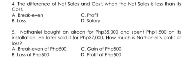4. The difference of Net Sales and Cost, when the Net Sales is less than its
Cost.
C. Profit
D. Salary
A. Break-even
B. Loss
5. Nathaniel bought an aircon for Php35,000 and spent Php1,500 on its
installation. He later sold it for Php37,000. How much is Nathaniel's profit or
loss?
A. Break-even of Php500
B. Loss of Php500
C. Gain of Php500
D. Profit of Php500
