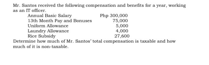 Mr. Santos received the following compensation and benefits for a year, working
as an IT officer.
Annual Basic Salary
13th Month Pay and Bonuses
Php 300,000
75,000
Uniform Allowance
Laundry Allowance
Rice Subsidy
5,000
4,000
27,600
Determine how much of Mr. Santos' total compensation is taxable and how
much of it is non-taxable.
