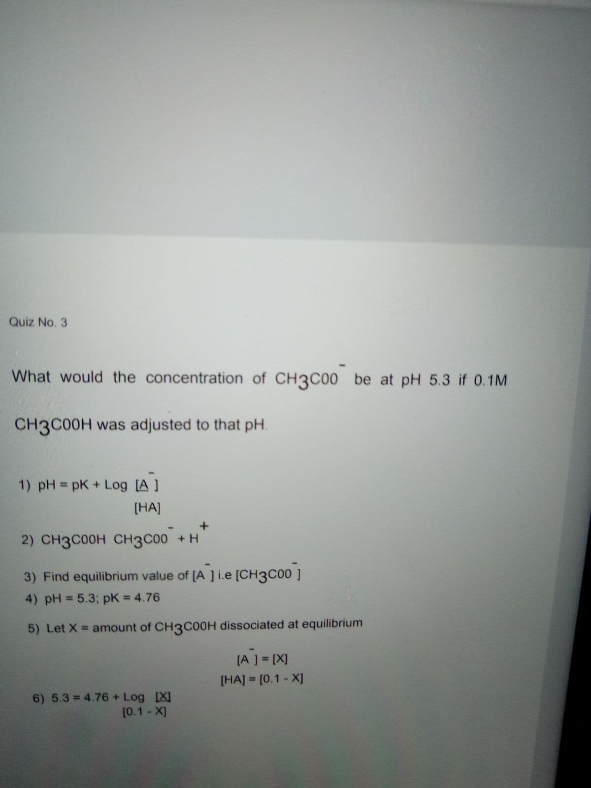 Quiz No. 3
What would the concentration of CH3C00 be at pH 5.3 if 0.1M
CH3C00H was adjusted to that pH
1) pH = pK + Log [A ]
%3D
[HA]
2) CH3C00H CH3C00 +H
3) Find equilibrium value of [A ]i.e [CH3C00 ]
4) pH = 5.3; pK = 4.76
5) Let X = amount of CH3COOH dissociated at equilibrium
[A ] = [X]
[HA] = [0.1 - X]
6) 5.3 = 4.76 + Log [XI
[0.1- X]
