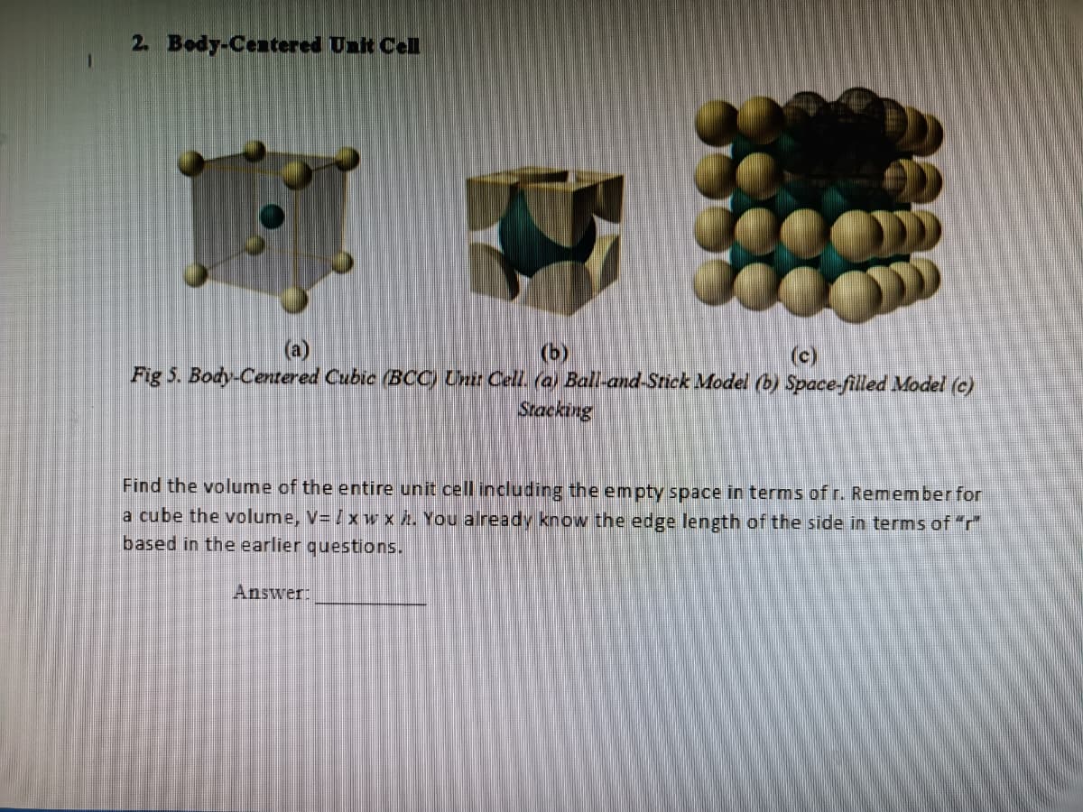 2. Body-Centered Ualt Cell
(a)
(b)
Fig 5. Body-Centered Cubic (BOCC) Unir Cell. (a) Ball-and-Stick Model (b) Space-filled Model (c)
(c)
Stacking
Find the volume of the entire unit cell including the empty space in terms of r. Remember for
a cube the volume, V= /xw x h. You already know the edge length of the side in terms of "r"
based in the earlier questions.
Answer:
